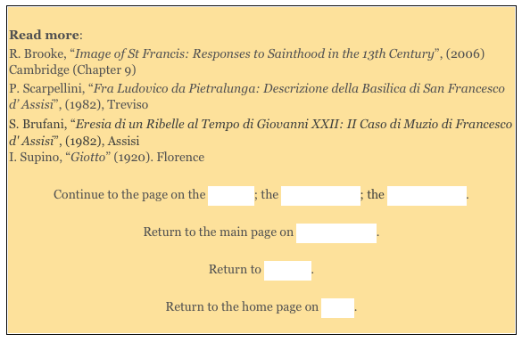 
Read more: 
R. Brooke, “Image of St Francis: Responses to Sainthood in the 13th Century”, (2006) Cambridge (Chapter 9) 
P. Scarpellini, “Fra Ludovico da Pietralunga: Descrizione della Basilica di San Francesco d’ Assisi”, (1982), Treviso 
S. Brufani, “Eresia di un Ribelle al Tempo di Giovanni XXII: II Caso di Muzio di Francesco d' Assisi”, (1982), Assisi
I. Supino, “Giotto” (1920). Florence 

Continue to the page on the Exterior; the Upper Church; the Lower Church. 

Return to the main page on San Francesco. 

Return to Walk III. 

Return to the home page on Assisi. 

