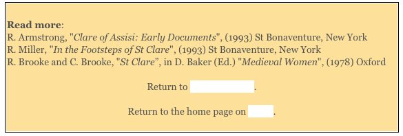 
Read more: 
R. Armstrong, "Clare of Assisi: Early Documents", (1993) St Bonaventure, New York
R. Miller, "In the Footsteps of St Clare", (1993) St Bonaventure, New York 
R. Brooke and C. Brooke, "St Clare”, in D. Baker (Ed.) "Medieval Women", (1978) Oxford 

Return to Saints of Assisi. 

Return to the home page on Assisi. 
