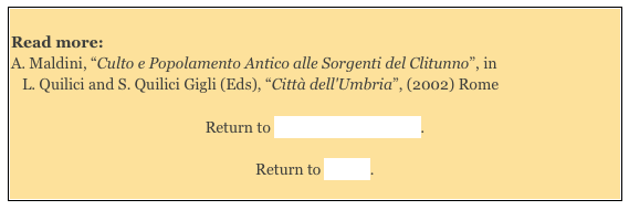 
Read more: 
A. Maldini, “Culto e Popolamento Antico alle Sorgenti del Clitunno”, in
L. Quilici and S. Quilici Gigli (Eds), “Città dell'Umbria”, (2002) Rome

Return to Monuments of Spello. 

Return to Walk I.
