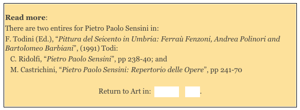 
Read more: 
There are two entires for Pietro Paolo Sensini in: 
F. Todini (Ed.), “Pittura del Seicento in Umbria: Ferraù Fenzoni, Andrea Polinori and Bartolomeo Barbiani”, (1991) Todi: 
C. Ridolfi, “Pietro Paolo Sensini”, pp 238-40; and 
M. Castrichini, “Pietro Paolo Sensini: Repertorio delle Opere”, pp 241-70 
 
Return to Art in:  Orvieto    Todi. 
