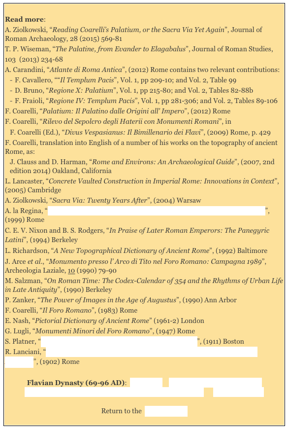 
Read more: 
A. Ziolkowski, “Reading Coarelli’s Palatium, or the Sacra Via Yet Again”, Journal of Roman Archaeology, 28 (2015) 569-81
T. P. Wiseman, “The Palatine, from Evander to Elagabalus”, Journal of Roman Studies,103  (2013) 234-68 
A. Carandini, “Atlante di Roma Antica”, (2012) Rome contains two relevant contributions: 
F. Cavallero, ““Il Templum Pacis”, Vol. 1, pp 209-10; and Vol. 2, Table 99
D. Bruno, “Regione X: Palatium”, Vol. 1, pp 215-80; and Vol. 2, Tables 82-88b
F. Fraioli, “Regione IV: Templum Pacis”, Vol. 1, pp 281-306; and Vol. 2, Tables 89-106  
F. Coarelli, “Palatium: Il Palatino dalle Origini all' Impero”, (2012) Rome F. Coarelli, “Rilevo del Sepolcro degli Haterii con Monumenti Romani”, in 
F. Coarelli (Ed.), “Divus Vespasianus: Il Bimillenario dei Flavi”, (2009) Rome, p. 429
F. Coarelli, translation into English of a number of his works on the topography of ancient Rome, as: 
J. Clauss and D. Harman, “Rome and Environs: An Archaeological Guide”, (2007, 2nd edition 2014) Oakland, California 
L. Lancaster, “Concrete Vaulted Construction in Imperial Rome: Innovations in Context”, (2005) Cambridge  
A. Ziolkowski, “Sacra Via: Twenty Years After”, (2004) Warsaw 
A. la Regina, “Roma: L' Archeologia del Novecento e le Nuove Prospettive degli Studi”, (1999) Rome 
C. E. V. Nixon and B. S. Rodgers, “In Praise of Later Roman Emperors: The Panegyric Latini”, (1994) Berkeley
L. Richardson, “A New Topographical Dictionary of Ancient Rome”, (1992) Baltimore 
J. Arce et al., “Monumento presso l’ Arco di Tito nel Foro Romano: Campagna 1989”, Archeologia Laziale, 10 (1990) 79-90 
M. Salzman, “On Roman Time: The Codex-Calendar of 354 and the Rhythms of Urban Life in Late Antiquity”, (1990) Berkeley
P. Zanker, “The Power of Images in the Age of Augustus”, (1990) Ann Arbor 
F. Coarelli, “Il Foro Romano”, (1983) Rome
E. Nash, “Pictorial Dictionary of Ancient Rome” (1961-2) London 
G. Lugli, “Monumenti Minori del Foro Romano”, (1947) Rome 
S. Platner, “The Topography and Monuments of Ancient Rome”, (1911) Boston
R. Lanciani, “Storia degli Scavi di Roma e Notizie intorno le Collezioni Romane di Antichità”, (1902) Rome 

Flavian Dynasty (69-96 AD):  Main Page    Domitian's Temples to Jupiter    
Flavian Dynasty: Haterii Temple/ Temple of Jupiter Stator      Literary Sources 

Return to the  History Index 
