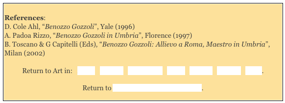 
References: 
D. Cole Ahl, “Benozzo Gozzoli”, Yale (1996) 
A. Padoa Rizzo, “Benozzo Gozzoli in Umbria”, Florence (1997) 
B. Toscano & G Capitelli (Eds), “Benozzo Gozzoli: Allievo a Roma, Maestro in Umbria”, Milan (2002)

Return to Art in:   Assisi   Foligno   Montefalco   Narni   Orvieto   Perugia   Terni. 

Return to “Foreign” Painters in Umbria. 
