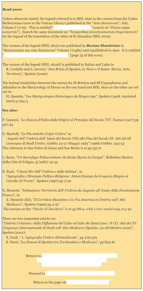 
Read more:

Unless otherwise stated, the legend referred to is BHL 1620 in the version from the Codex Barberiniano (now in the Vatican Library) published in the “Acta Sanctorum”, July, Volume I (1719).  This is entitled “Tractatus Praeliminaris” (search on “Passio atque conversio”).  Search the same document on “Temporibus invectissimorum Imperatorum” for the legend of the translation of the relics of St Abundius (BHL 0019).
The version of the legend (BHL 1622) was published by Bonino Mombrizio in “Sanctuarium seu vitæ Sanctorum” Volume I (1480) and republished in 1910.  It is entitled “Passio SS Abundii et Carpofori Martyrum” (page 53 of this scan). 

The version of the legend (BHL 1622d) is published in Italian and Latin in 
R. Cordella and A. Inverni, “San Brizio di Spoleto, la Pieve e il Santo: Storia, Arte, Territorio”, Spoleto (2000)

The textual similarities between the entries for St Brictius and SS Carpophorus and Adundius in the Martyrology of Florus on the one hand and BHL 1620 on the other are set out in: 
H. Quentin, “Les Martyrologies Historiques du Moyen Age”, Spoleto (1908, reprinted 2002) p 254-5 

See also: 

F. Lanzoni, “Le Diocesi d'Italia dalle Origini al Principio del Secolo VII”, Faenza (1927) pp 427-34 

G. Martelli, “Le Più Antiche Cripte Umbre” in 
“Aspetti dell' Umbria dall' Inizio del Secolo VIII alla Fine del Secolo XI: Atti del III Convegno di Studi Umbri, Gubbio 23-27 Maggio 1965” (1966) Gubbio  323-53
The reference to San Felice di Giano and San Brizio is at pp 335-6

L. Sensi, “Un Sarcofago Paleocristiano da Santa Maria in Campis”, Bollettino Storico della Città di Foligno, 6 (1982) 19-34 

E. Paoli, “I Santi Siri dell’ Umbria e della Sabina”, in 
“Agiografia e Strategie Politico-Religiose: Alcuni Esempi da Gregorio Magno al Concilio di Trento”, Spoleto (1997) pp 3-50 

E. Menestò, "Istituzioni e Territorio dell' Umbria da Augusto all' Inizio della Dominazione Franca", in E. Menestò (Ed), "Il Corridoio Bizantino e la Via Amerina in Umbria nell' Alto Medioevo", Spoleto (1999) pp 4-97
 The section on the “Placito di Desiderio” is at pp 88-9, with a very useful map at p 90

There are two important articles in: 
“Umbria Cristiana: dalla Diffusione del Culto al Culto dei Santi (secc. IV-X): Atti del XV Congresso Internazionale di Studi sull' Alto Medioevo (Spoleto, 23-28 Ottobre 2000)”, Spoleto (2001): 
E. Paoli, “ L' Agiografia Umbra Altomedievale”, pp 479-529 
S. Nessi, “La Diocesi di Spoleto tra Tardoantico e Medioevo”, pp 833-81


Return to: Legend of the Twelve Syrians I: Factual Summary
Legend of the Twelve Syrians II: St Anastasius 
Legend of the 12 Syrians III: St Brictius  

Proceed to Legend of the Twelve Syrians IV: Other saints

Return to the page on Saints Venerated in Umbria. 
