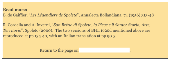 
Read more: 
B. de Gaiffier, “Les Légendiers de Spolete”, Annalecta Bollandiana, 74 (1956) 313-48  

R. Cordella and A. Inverni, “San Brizio di Spoleto, la Pieve e il Santo: Storia, Arte, Territorio”, Spoleto (2000).  The two versions of BHL 1620d mentioned above are reproduced at pp 135-40, with an Italian translation at pp 90-3.


Return to the page on Saints Venerated in Umbria.

