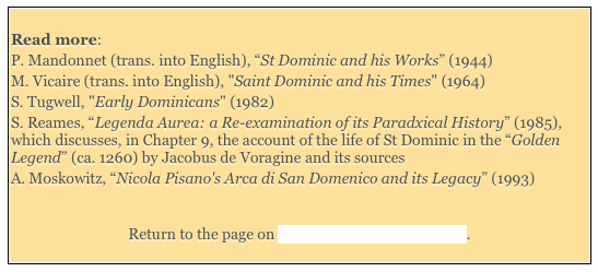  
Read more: 
P. Mandonnet (trans. into English), “St Dominic and his Works” (1944) 
M. Vicaire (trans. into English), "Saint Dominic and his Times" (1964) 
S. Tugwell, "Early Dominicans" (1982) 
S. Reames, “Legenda Aurea: a Re-examination of its Paradxical History” (1985), which discusses, in Chapter 9, the account of the life of St Dominic in the “Golden Legend” (ca. 1260) by Jacobus de Voragine and its sources
A. Moskowitz, “Nicola Pisano's Arca di San Domenico and its Legacy” (1993)


Return to the page on Saints Venerated in Umbria. 
